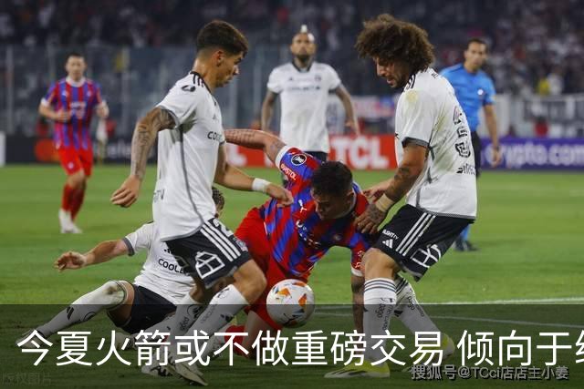 今夏火箭或不做重磅交易 倾向于继续尝试现有阵容&开局不利再求变