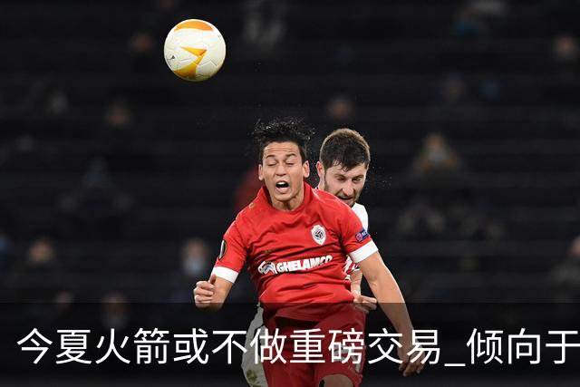 今夏火箭或不做重磅交易 倾向于继续尝试现有阵容&开局不利再求变